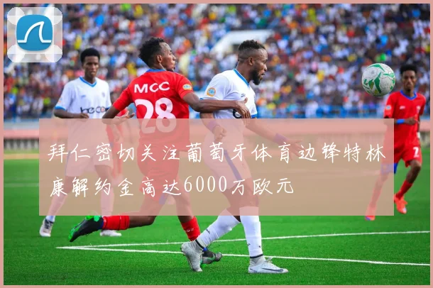 拜仁密切关注葡萄牙体育边锋特林康解约金高达6000万欧元