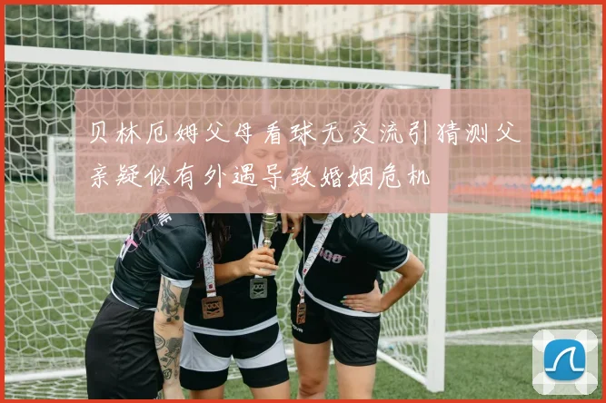 贝林厄姆父母看球无交流引猜测父亲疑似有外遇导致婚姻危机