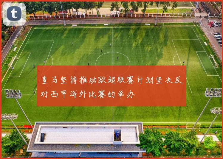 皇马坚持推动欧超联赛计划坚决反对西甲海外比赛的举办