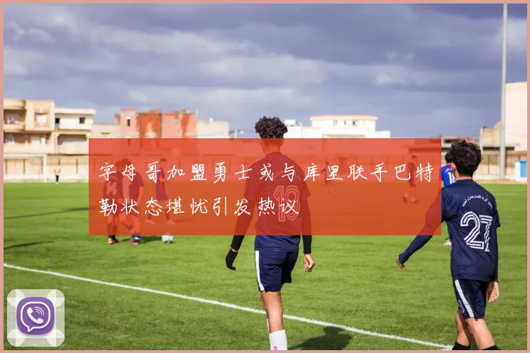 字母哥加盟勇士或与库里联手巴特勒状态堪忧引发热议