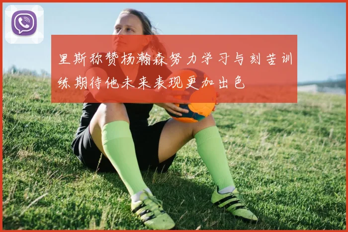 里斯称赞杨瀚森努力学习与刻苦训练期待他未来表现更加出色