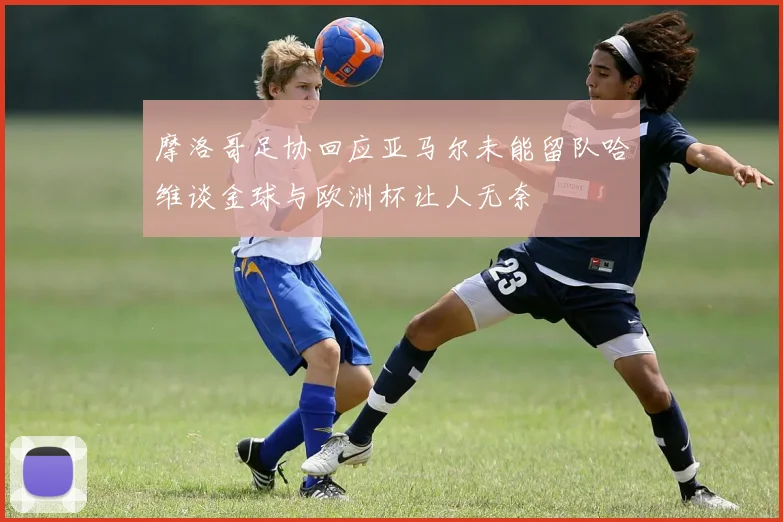 摩洛哥足协回应亚马尔未能留队哈维谈金球与欧洲杯让人无奈
