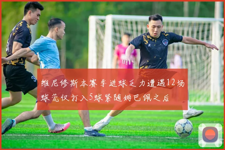 维尼修斯本赛季进球乏力遭遇12场球荒仅打入5球紧随姆巴佩之后