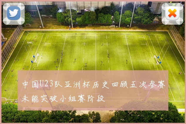 中国U23队亚洲杯历史回顾五次参赛未能突破小组赛阶段