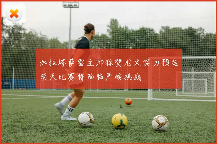 加拉塔萨雷主帅称赞尤文实力预告明天比赛将面临严峻挑战