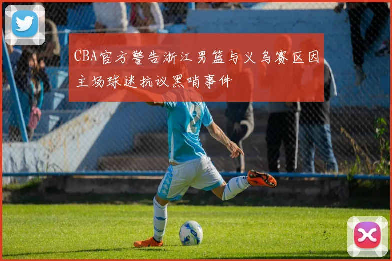 CBA官方警告浙江男篮与义乌赛区因主场球迷抗议黑哨事件