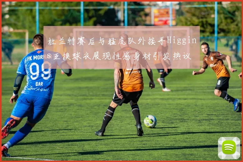 杜兰特赛后与猛虎队外接手Higgins互换球衣展现性感身材引发热议