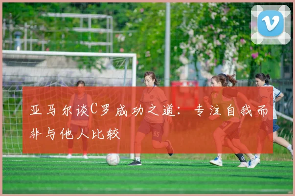 亚马尔谈C罗成功之道：专注自我而非与他人比较