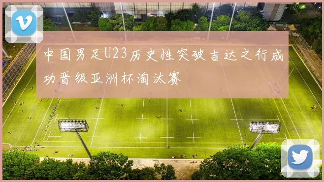 中国男足U23历史性突破吉达之行成功晋级亚洲杯淘汰赛