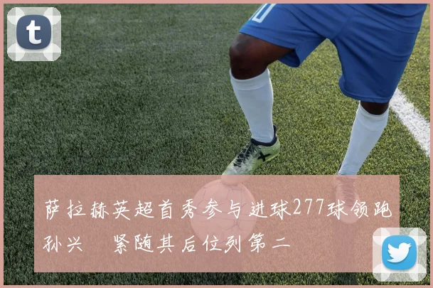 萨拉赫英超首秀参与进球277球领跑孙兴慜紧随其后位列第二