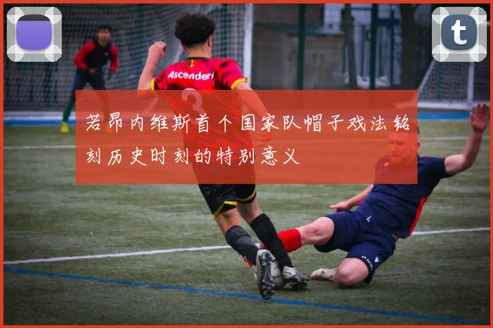 若昂内维斯首个国家队帽子戏法铭刻历史时刻的特别意义