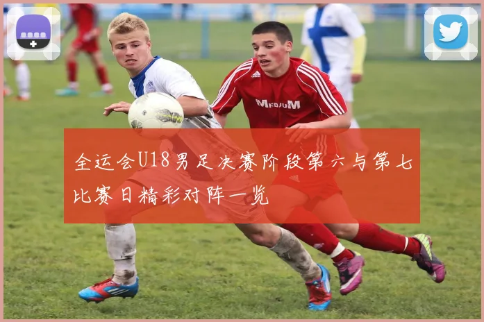 全运会U18男足决赛阶段第六与第七比赛日精彩对阵一览