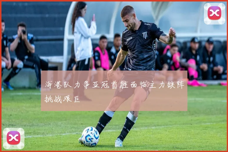 海港队力争亚冠首胜面临主力缺阵挑战艰巨