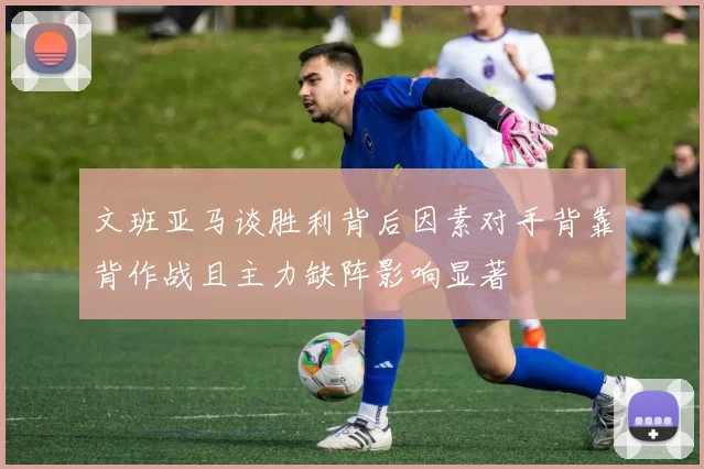 文班亚马谈胜利背后因素对手背靠背作战且主力缺阵影响显著