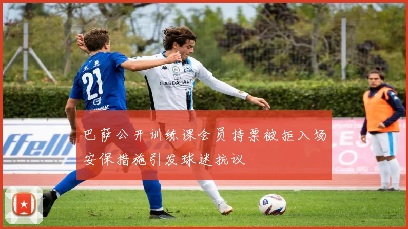 巴萨公开训练课会员持票被拒入场安保措施引发球迷抗议