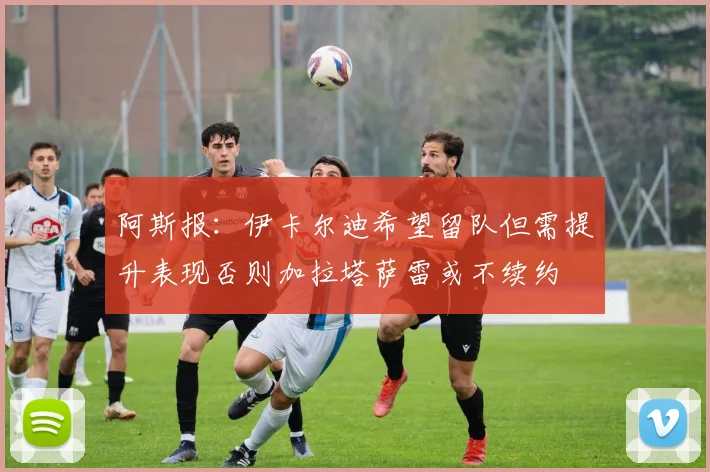 阿斯报：伊卡尔迪希望留队但需提升表现否则加拉塔萨雷或不续约