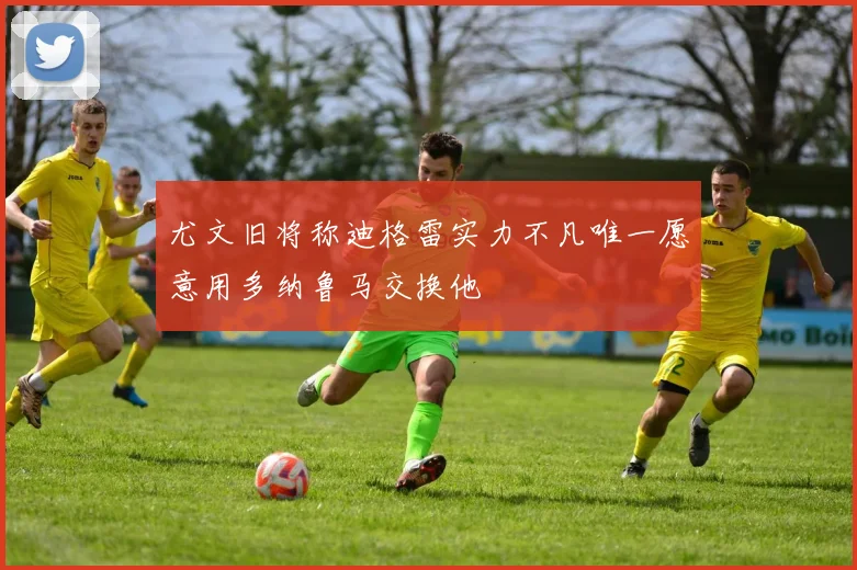 尤文旧将称迪格雷实力不凡唯一愿意用多纳鲁马交换他