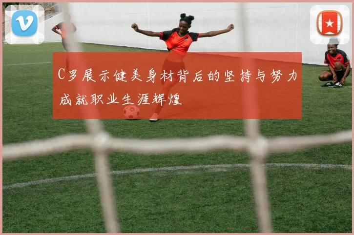 C罗展示健美身材背后的坚持与努力成就职业生涯辉煌