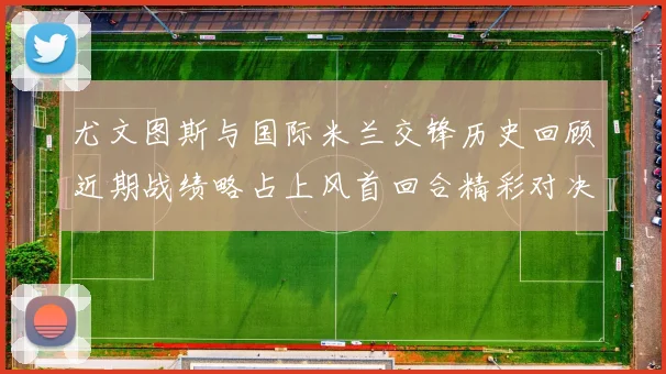 尤文图斯与国际米兰交锋历史回顾近期战绩略占上风首回合精彩对决回顾