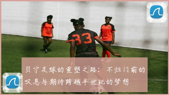 贝宁足球的重塑之路：不归门前的叹息与期待跨越半世纪的梦想