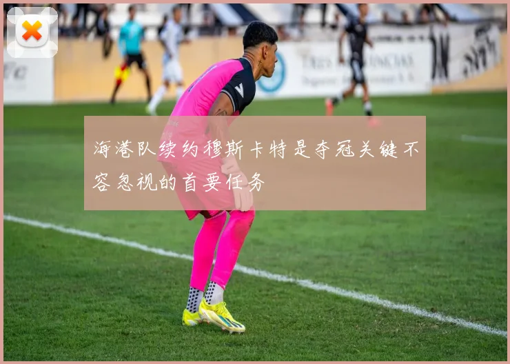 海港队续约穆斯卡特是夺冠关键不容忽视的首要任务