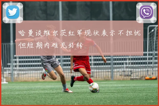 哈曼谈维尔茨红军现状表示不担忧但短期内难见好转