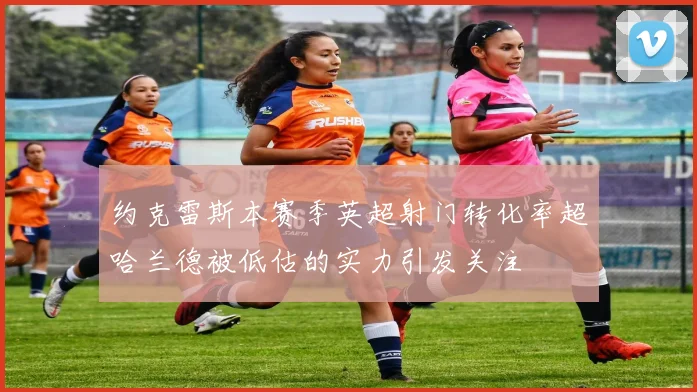 约克雷斯本赛季英超射门转化率超哈兰德被低估的实力引发关注
