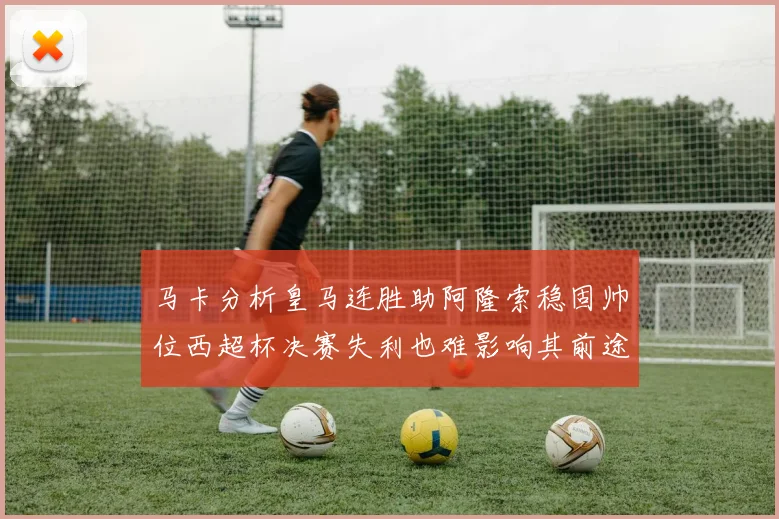 马卡分析皇马连胜助阿隆索稳固帅位西超杯决赛失利也难影响其前途