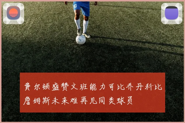 费尔顿盛赞文班能力可比乔丹科比詹姆斯未来难再见同类球员