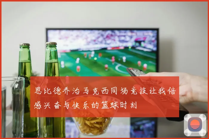 恩比德乔治马克西同场竞技让我倍感兴奋与快乐的篮球时刻