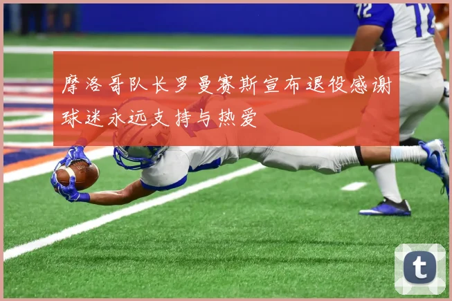 摩洛哥队长罗曼赛斯宣布退役感谢球迷永远支持与热爱