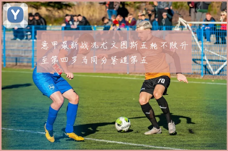 意甲最新战况尤文图斯五轮不败升至第四罗马同分紧追第五